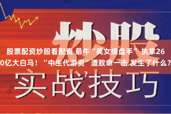 股票配资炒股看配资 最牛“美女操盘手” 执掌260亿大白马！“中生代游资”遭致命一击 发生了什么？