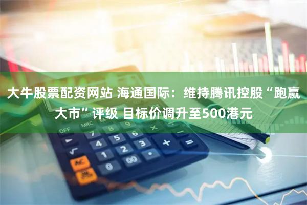 大牛股票配资网站 海通国际：维持腾讯控股“跑赢大市”评级 目标价调升至500港元