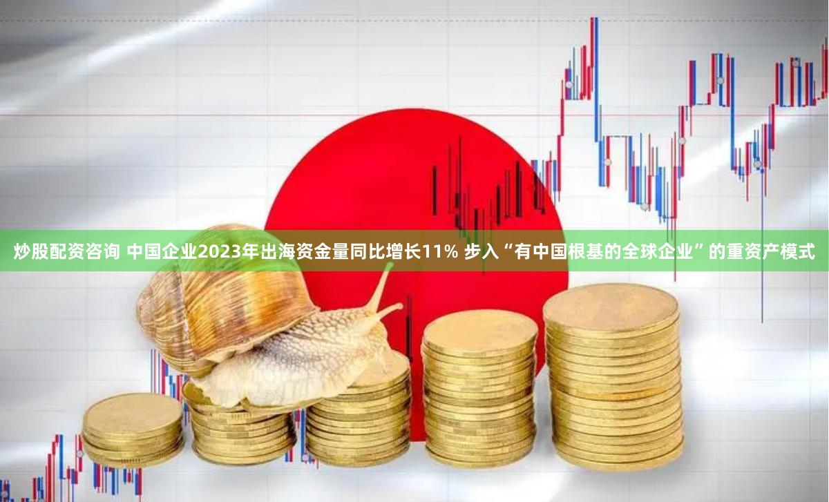 炒股配资咨询 中国企业2023年出海资金量同比增长11% 步入“有中国根基的全球企业”的重资产模式