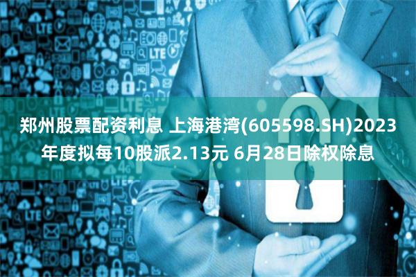 郑州股票配资利息 上海港湾(605598.SH)2023年度拟每10股派2.13元 6月28日除权除息