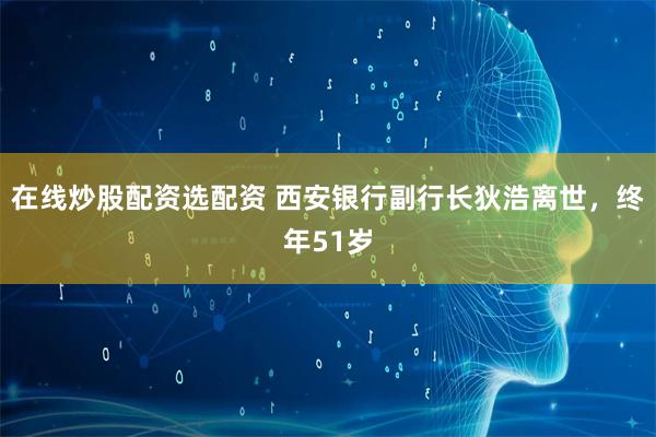 在线炒股配资选配资 西安银行副行长狄浩离世，终年51岁