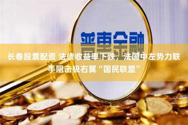 长春股票配资 法债收益率下跌，法国中左势力联手阻击极右翼“国民联盟”
