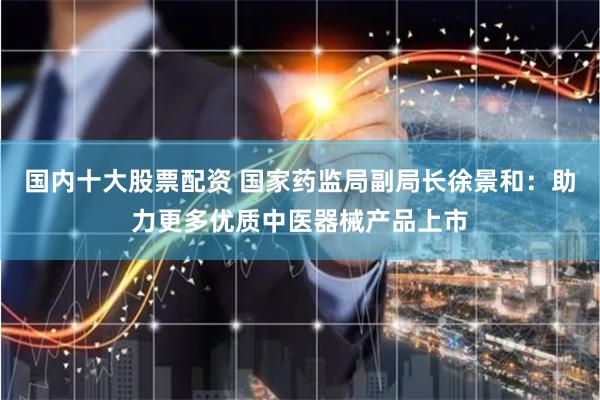 国内十大股票配资 国家药监局副局长徐景和：助力更多优质中医器械产品上市