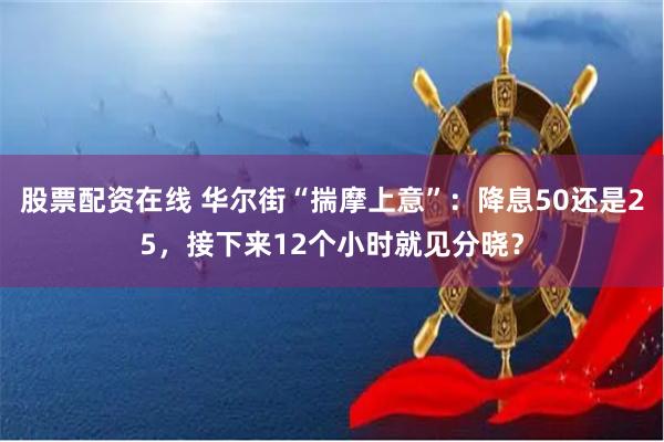 股票配资在线 华尔街“揣摩上意”：降息50还是25，接下来12个小时就见分晓？