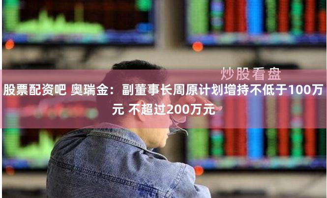 股票配资吧 奥瑞金：副董事长周原计划增持不低于100万元 不超过200万元