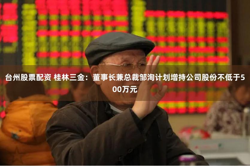 台州股票配资 桂林三金：董事长兼总裁邹洵计划增持公司股份不低于500万元
