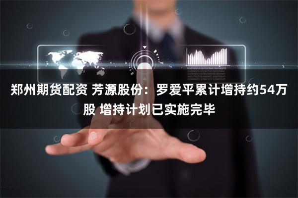 郑州期货配资 芳源股份：罗爱平累计增持约54万股 增持计划已实施完毕