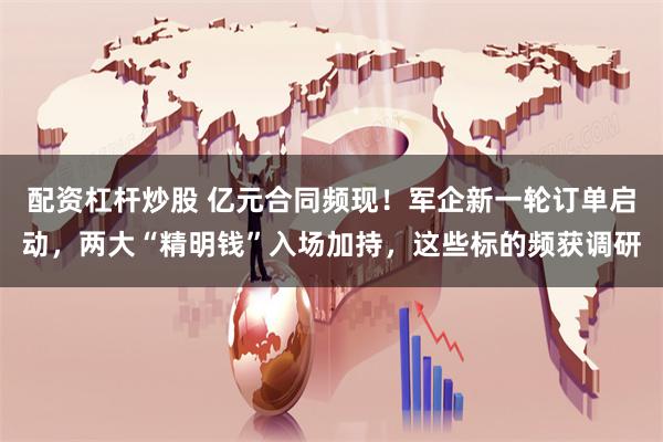配资杠杆炒股 亿元合同频现！军企新一轮订单启动，两大“精明钱”入场加持，这些标的频获调研