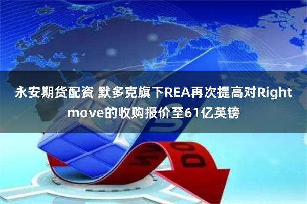 永安期货配资 默多克旗下REA再次提高对Rightmove的收购报价至61亿英镑
