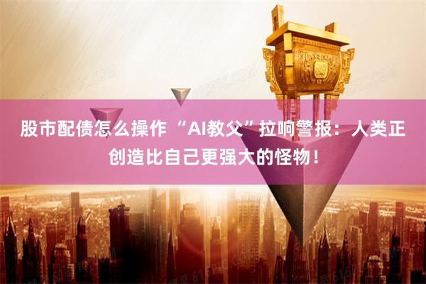 股市配债怎么操作 “AI教父”拉响警报：人类正创造比自己更强大的怪物！