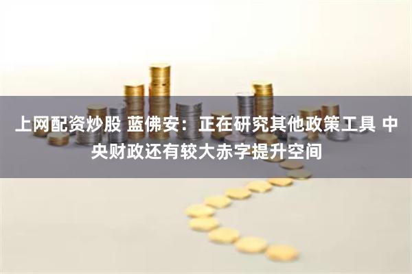 上网配资炒股 蓝佛安：正在研究其他政策工具 中央财政还有较大赤字提升空间