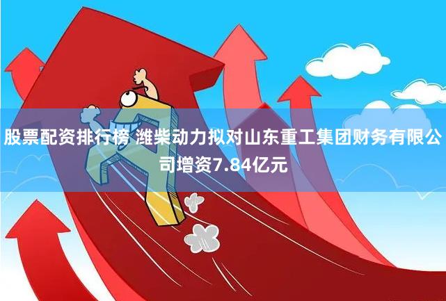 股票配资排行榜 潍柴动力拟对山东重工集团财务有限公司增资7.84亿元