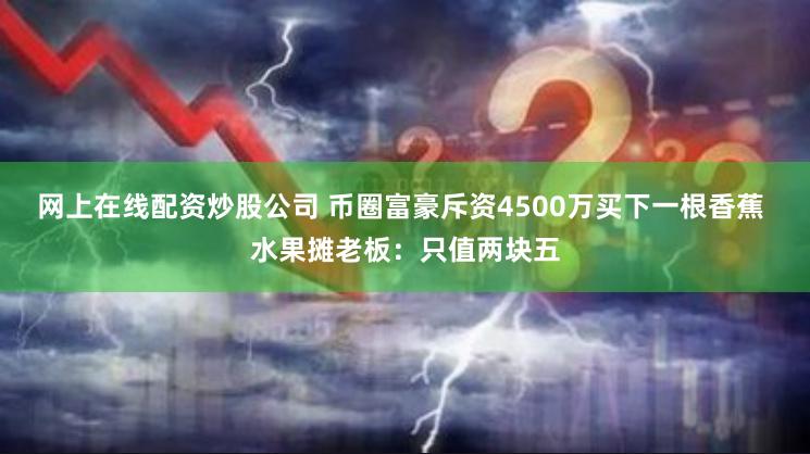 网上在线配资炒股公司 币圈富豪斥资4500万买下一根香蕉 水果摊老板：只值两块五