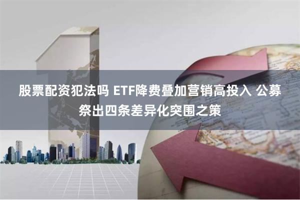 股票配资犯法吗 ETF降费叠加营销高投入 公募祭出四条差异化突围之策