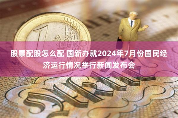 股票配股怎么配 国新办就2024年7月份国民经济运行情况举行新闻发布会