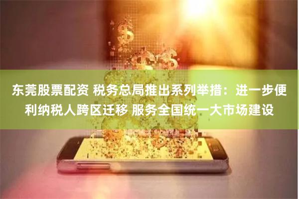 东莞股票配资 税务总局推出系列举措：进一步便利纳税人跨区迁移 服务全国统一大市场建设
