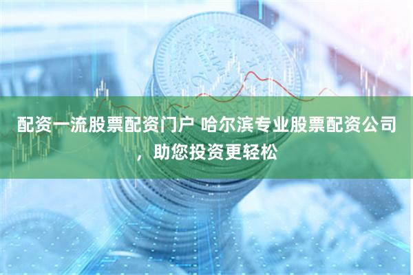 配资一流股票配资门户 哈尔滨专业股票配资公司，助您投资更轻松