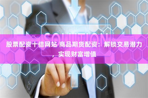 股票配资十倍网站 商品期货配资：解锁交易潜力，实现财富增值