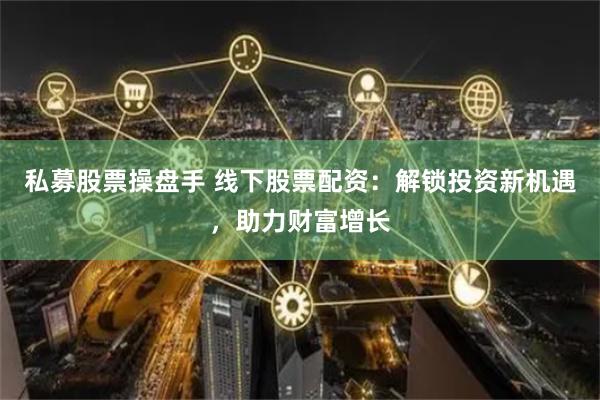 私募股票操盘手 线下股票配资：解锁投资新机遇，助力财富增长