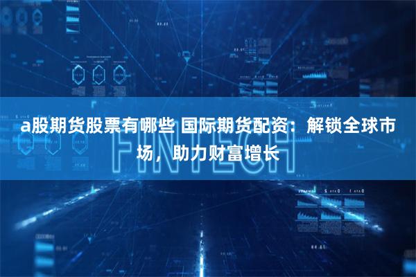 a股期货股票有哪些 国际期货配资：解锁全球市场，助力财富增长