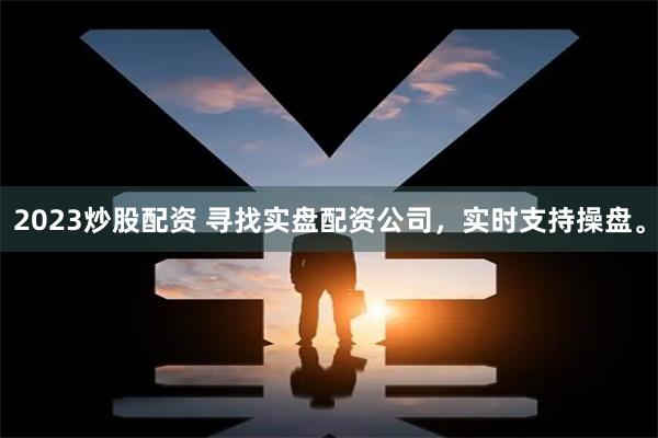 2023炒股配资 寻找实盘配资公司，实时支持操盘。