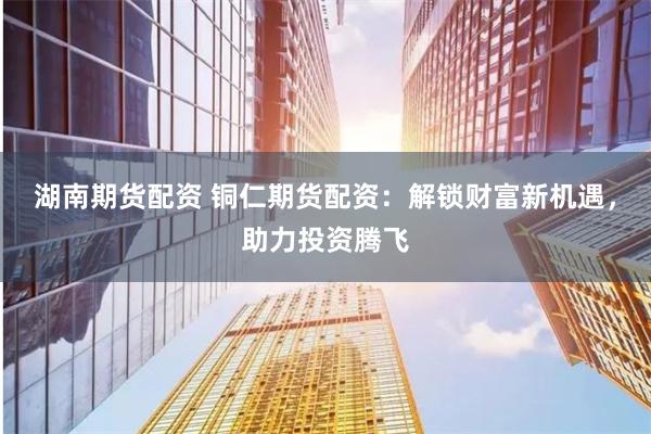 湖南期货配资 铜仁期货配资：解锁财富新机遇，助力投资腾飞