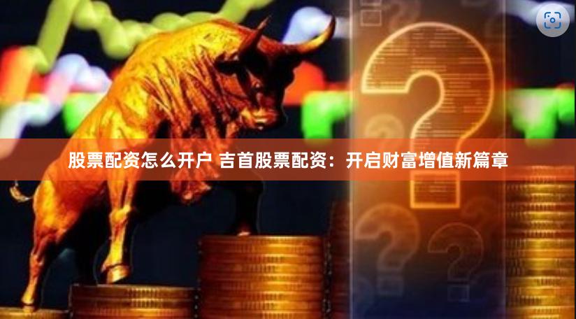 股票配资怎么开户 吉首股票配资：开启财富增值新篇章