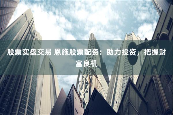 股票实盘交易 恩施股票配资：助力投资，把握财富良机