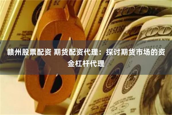 赣州股票配资 期货配资代理：探讨期货市场的资金杠杆代理