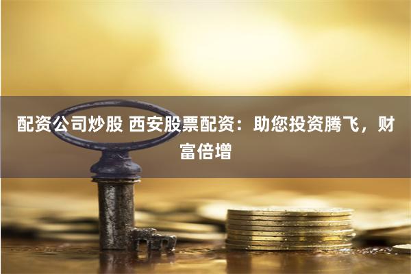 配资公司炒股 西安股票配资：助您投资腾飞，财富倍增