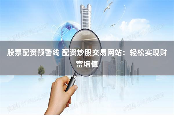 股票配资预警线 配资炒股交易网站：轻松实现财富增值