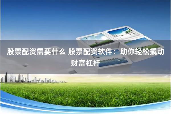 股票配资需要什么 股票配资软件：助你轻松撬动财富杠杆