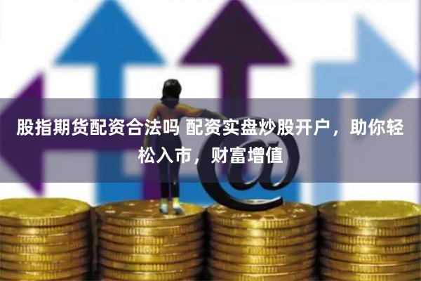 股指期货配资合法吗 配资实盘炒股开户，助你轻松入市，财富增值