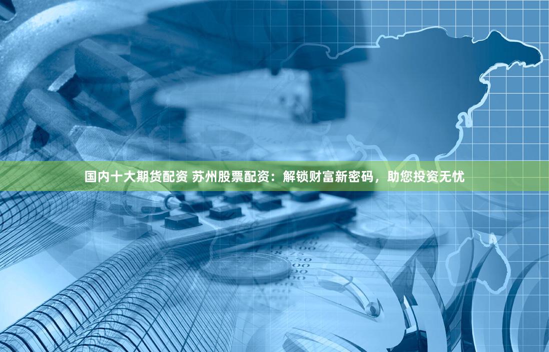 国内十大期货配资 苏州股票配资：解锁财富新密码，助您投资无忧